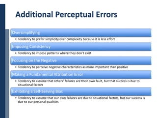 Copyright © 2014 Cengage Learning. All Rights Reserved. May not be scanned, copied or duplicated, or posted to a publicly accessible website, in whole or in part. 27
Additional Perceptual Errors
Oversimplifying
• Tendency to prefer simplicity over complexity because it is less effort
Imposing Consistency
• Tendency to impose patterns where they don’t exist
Focusing on the Negative
• Tendency to perceive negative characteristics as more important than positive
Making a Fundamental Attribution Error
• Tendency to assume that others’ failures are their own fault, but that success is due to
situational factors
Exhibiting a Self-Serving Bias
• Tendency to assume that our own failures are due to situational factors, but our success is
due to our personal qualities
 
