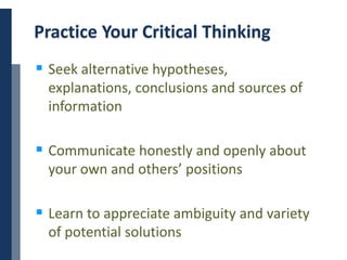 Copyright © 2014 Cengage Learning. All Rights Reserved. May not be scanned, copied or duplicated, or posted to a publicly accessible website, in whole or in part. 29
Practice Your Critical Thinking
 Seek alternative hypotheses,
explanations, conclusions and sources of
information
 Communicate honestly and openly about
your own and others’ positions
 Learn to appreciate ambiguity and variety
of potential solutions
 