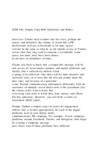 COM 656: Sample Copy-ROI Guidelines and Rubric
Overview: Clients need to know that the voice, perhaps the
syntax, and definitely the volume of words that a PR
professional will use in Facebook (a lot more space)
will not be the same as what he or she intends to use in Twitter,
versus what they may send to someone via LinkedIn (some
space, but many users have been shown
to not have an abundance of time).
Clients also need to know that a comparable message will be
sent across all social media channels and digital platforms and,
ideally, that a collectively unified result
is going to be achieved—that there will be more business and
increased sales, or at least that the relevant people know the
date, time, and location of a particular
event. Beyond communicating information differently with the
assistance of multiple social media tools is the paramount fact
the clients really want to know that
even using such tools is worth their time, money, and efforts.
For this milestone, therefore, you will draft a return on
investment (ROI) report.
Prompt: Submit a sample copy (or assets for engagement
efforts) that is written appropriately for each of the digital
platforms used in your digital media
communications PR campaign. For example, if your campaign
platforms include Facebook, Twitter, and Instagram, then begin
by creating a campaign message
post. Since each of these platforms have different
 