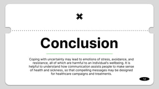 Coping with uncertainty may lead to emotions of stress, avoidance, and
resistance, all of which are harmful to an individual's wellbeing. It is
helpful to understand how communication assists people to make sense
of health and sickness, so that compelling messages may be designed
for healthcare campaigns and treatments.
12
Conclusion
 