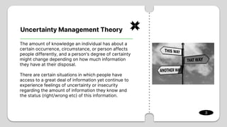 Uncertainty Management Theory
3
The amount of knowledge an individual has about a
certain occurrence, circumstance, or person affects
people differently, and a person's degree of certainty
might change depending on how much information
they have at their disposal.
There are certain situations in which people have
access to a great deal of information yet continue to
experience feelings of uncertainty or insecurity
regarding the amount of information they know and
the status (right/wrong etc) of this information.
 