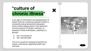 "culture of
chronic illness"
In an age of information and development of
better tools for screening; people's health is
constantly being tested and evaluated,
which nearly always leads in the detection
of some amount of illness, infection, or
disease in those individuals. Leading to 2
groups:
● the "chronically ill"
● the "worried well."
This is in a push for disease prevention to
lessen uncertainty regarding health and
sickness
7
 