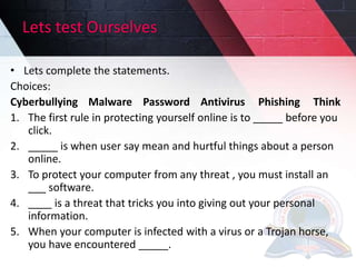 Lets test Ourselves
• Lets complete the statements.
Choices:
Cyberbullying Malware Password Antivirus Phishing Think
1. The first rule in protecting yourself online is to _____ before you
click.
2. _____ is when user say mean and hurtful things about a person
online.
3. To protect your computer from any threat , you must install an
___ software.
4. ____ is a threat that tricks you into giving out your personal
information.
5. When your computer is infected with a virus or a Trojan horse,
you have encountered _____.
 