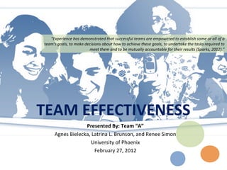 “Experience has demonstrated that successful teams are empowered to establish some or all of a
team's goals, to make decisions about how to achieve these goals, to undertake the tasks required to
                        meet them and to be mutually accountable for their results (Sparks, 2002).”




TEAM EFFECTIVENESS
                  Presented By: Team “A”
     Agnes Bielecka, Latrina L. Brunson, and Renee Simon
                    University of Phoenix
                      February 27, 2012
 