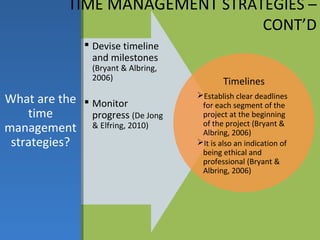 TIME MANAGEMENT STRATEGIES –
                                 CONT’D
                 Devise timeline
                  and milestones
                 (Bryant & Albring,
                 2006)                        Timelines
What are the  Monitor                Establish clear deadlines
                                       for each segment of the
    time       progress (De Jong       project at the beginning
                                       of the project (Bryant &
management & Elfring, 2010)            Albring, 2006)
 strategies?                          It is also an indication of
                                       being ethical and
                                       professional (Bryant &
                                       Albring, 2006)
 