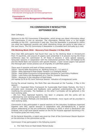 International Federation of Surveyors
Fédération Internationale des Géomètres
Internationale Vereinigung der Vermessungsingenieure
Commission 9
– Valuation and the Management of Real Estate
1/5
FIG COMMISSION 9 NEWSLETTER
SEPTEMBER 2016
Dear Colleague,
Welcome to the FIG Commission 9 Newsletter, which brings you latest information about
FIG Commission 9 and its activities. The information referred here is in full length
available on the FIG - commission 9 web site. Thus the Newsletter is produced to inform
you what has happened recently and what interesting things are going to take place in
the near future. The FIG Commission 9 Newsletter is circulated Semi-Annually by e-mail.
FIG Working Week 2016 - Recovery from Disaster 2-6 May 2016
More than 800 participants had found their way to the Working Week in Christchurch
from 73 countries, and around 25 papers were presented in 8 sessions during the three
conference days for commission 9. Of these 8 sessions 2 were special sessions,
hereunder sessions in cooperation with the institutional partners FAO, UN-Habitat-GLTN
and the World Bank and sessions with specific themes. 3 peer review papers had passed
the thorough peer review process out of originally 25 submitted papers.
There were 6 sessions and each of these sessions were
TS01H - Round table discussions on; Working Group 9.1, 9.2 and 9.3
TS02H - Mass Appraisal & Real Estate Taxation in a Changing World
TS03H - Real Estate Economics & Expropriation Solutions to Land Policy Problems
TS04H - Land Policy and Management as a Tool for Disaster Recovery
TS05H - Advances in the Valuation of Real Estate
UN Habitat-GLTN & FIG Joint Technical Session: Valuation of Unregistered Lands
During the annual meeting, the Work Plan was discussed on the Tuesday, 3 May in the
session
- WG 9.1: Expanded Policy Framework for Sustainable Real Estate Markets, the first 5
principles were reviewed and feedbacks were gathered understanding the need for
modifying the principles. The feedback on the other 5 principles will be gathered in the
next working week.
- WG 9.2: Mass Appraisal Systems, has been in progress and the works will be
understood by next working week in Helsinki
- WG 9.3: Valuation Methods and Standards Worldwide: more inputs will be provided in
next working week.
Commission 9 also participated in special sessions on the Voluntary Guidelines organised
together with FAO, special sessions in cooperation with UN-Habitat/GLTN, a special
session elaborating on the pre-conference workshop on SIDS in which a declaration was
finalised, and a high level special session on the Fit-for-Purpose approach launching a Fit-
for-Purpose guide and many more.
At the General Assembly, a report was given by Chair of the Commission Steven Nystrom
on the activities in the commission so far.
Commission 9 has participated in the following events:
● FIG Task Force on Real Estate Market Study
 