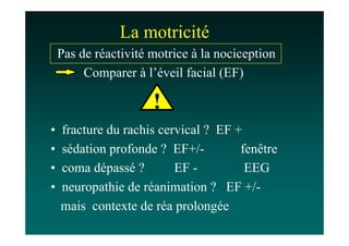 La motricité
    Pas de réactivité motrice à la nociception
         Comparer à l’éveil facial (EF)

                      !
•   fracture du rachis cervical ? EF +
•   sédation profonde ? EF+/-         fenêtre
•   coma dépassé ?        EF -         EEG
•   neuropathie de réanimation ? EF +/-
    mais contexte de réa prolongée
 
