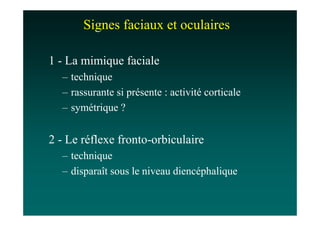 Signes faciaux et oculaires

1 - La mimique faciale
  – technique
  – rassurante si présente : activité corticale
  – symétrique ?


2 - Le réflexe fronto-orbiculaire
  – technique
  – disparaît sous le niveau diencéphalique
 