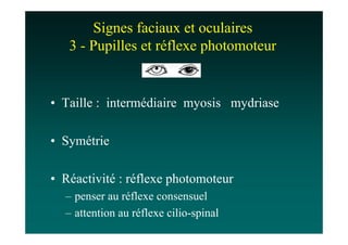 Signes faciaux et oculaires
   3 - Pupilles et réflexe photomoteur


• Taille : intermédiaire myosis mydriase

• Symétrie

• Réactivité : réflexe photomoteur
  – penser au réflexe consensuel
  – attention au réflexe cilio-spinal
 
