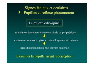 Signes faciaux et oculaires
    3 - Pupilles et réflexe photomoteur

              Le réflexe cilio-spinal

 stimulation douloureuse latéro-cervicale ou périphérique

anastomose voie nociceptive - centres Σ spinaux et centraux

      Irido-dilatation uni ou plus souvent bilatérale


  Examiner la pupille avant nociception
 