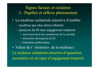 Signes faciaux et oculaires
    3 - Pupilles et réflexe photomoteur
• La mydriase unilatérale aréactive d’emblée
  – mydriase par choc direct orbitaire
  – paralysie du III sans engagement temporal :
     • anévrisme de la face postérieure de la carotide
     • dissection chirurgicale du III
     • hématome pédonculaire
• Valeur de l’ «histoire» de la mydriase :
La mydriase unilatérale aréactive d’apparition
secondaire est un signe d’engagement temporal
 