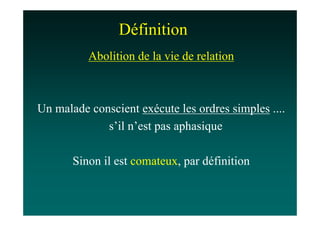 Définition
          Abolition de la vie de relation



Un malade conscient exécute les ordres simples ....
             s’il n’est pas aphasique

       Sinon il est comateux, par définition
 