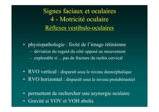 Signes faciaux et oculaires
            4 - Motricité oculaire
           Réflexes vestibulo-oculaires

• physiopathologie : fixité de l’image rétinienne
   – déviation du regard du côté opposé au mouvement
   – explorable si ... pas de fracture du rachis cervical


• RVO vertical : disparaît sous le niveau diencéphalique
• RVO horizontal : disparaît sous le niveau protubérantiel

• permettent de rechercher une asynergie oculaire
• Gravité si VOV et VOH abolis
 