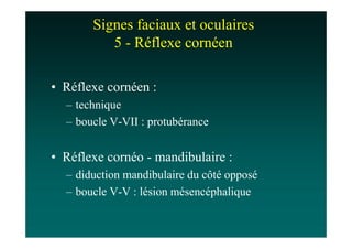 Signes faciaux et oculaires
          5 - Réflexe cornéen

• Réflexe cornéen :
  – technique
  – boucle V-VII : protubérance


• Réflexe cornéo - mandibulaire :
  – diduction mandibulaire du côté opposé
  – boucle V-V : lésion mésencéphalique
 