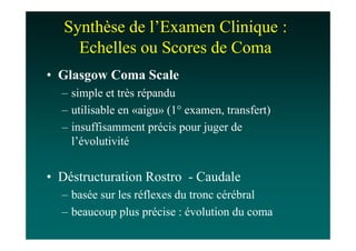 Synthèse de l’Examen Clinique :
     Echelles ou Scores de Coma
• Glasgow Coma Scale
  – simple et très répandu
  – utilisable en «aigu» (1° examen, transfert)
  – insuffisamment précis pour juger de
    l’évolutivité


• Déstructuration Rostro - Caudale
  – basée sur les réflexes du tronc cérébral
  – beaucoup plus précise : évolution du coma
 