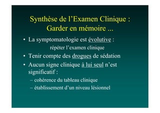 Synthèse de l’Examen Clinique :
       Garder en mémoire ...
• La symptomatologie est évolutive :
           répéter l’examen clinique
• Tenir compte des drogues de sédation
• Aucun signe clinique à lui seul n’est
  significatif :
  – cohérence du tableau clinique
  – établissement d’un niveau lésionnel
 