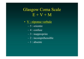 Glasgow Coma Scale
     E+V+M
• V : réponse verbale
  –   5 : orientée
  –   4 : confuse
  –   3 : inappropriée
  –   2 : incompréhensible
  –   1 : absente
 