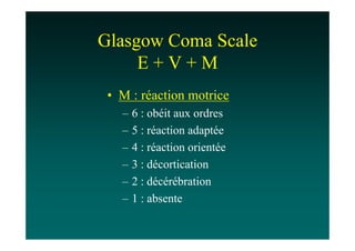 Glasgow Coma Scale
     E+V+M
 • M : réaction motrice
   –   6 : obéit aux ordres
   –   5 : réaction adaptée
   –   4 : réaction orientée
   –   3 : décortication
   –   2 : décérébration
   –   1 : absente
 