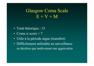 Glasgow Coma Scale
                E+V+M

•   Total théorique : 15
•   Coma si score < 7
•   Utile à la période aigue (transfert)
•   Difficilement utilisable en surveillance
    ne décèlera que tardivement une aggravation
 