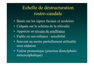 Echelle de déstructuration
          rostro-caudale
• Basée sur les signes faciaux et oculaires
• Calquée sur le schéma de la réticulée
• Apprécie un niveau de souffrance
• Fiable en surveillance : sensibilité
• Souvent au moins partiellement utilisable
  sous sédation
• Valeur pronostique (jonction diencéphalo-
  mésencéphalique)
 