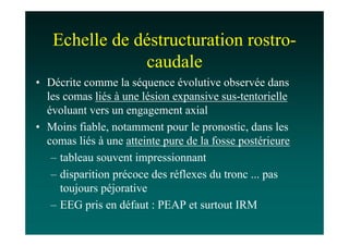 Echelle de déstructuration rostro-
               caudale
• Décrite comme la séquence évolutive observée dans
  les comas liés à une lésion expansive sus-tentorielle
  évoluant vers un engagement axial
• Moins fiable, notamment pour le pronostic, dans les
  comas liés à une atteinte pure de la fosse postérieure
   – tableau souvent impressionnant
   – disparition précoce des réflexes du tronc ... pas
     toujours péjorative
   – EEG pris en défaut : PEAP et surtout IRM
 