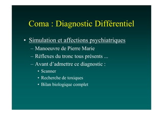 Coma : Diagnostic Différentiel
• Simulation et affections psychiatriques
  – Manoeuvre de Pierre Marie
  – Réflexes du tronc tous présents ...
  – Avant d’admettre ce diagnostic :
     • Scanner
     • Recherche de toxiques
     • Bilan biologique complet
 