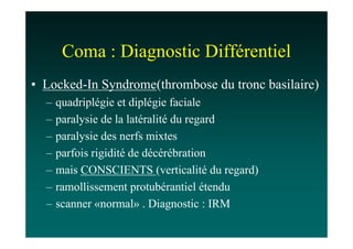 Coma : Diagnostic Différentiel
• Locked-In Syndrome(thrombose du tronc basilaire)
  –   quadriplégie et diplégie faciale
  –   paralysie de la latéralité du regard
  –   paralysie des nerfs mixtes
  –   parfois rigidité de décérébration
  –   mais CONSCIENTS (verticalité du regard)
  –   ramollissement protubérantiel étendu
  –   scanner «normal» . Diagnostic : IRM
 