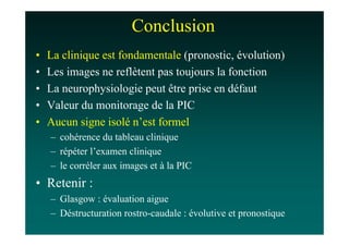 Conclusion
•   La clinique est fondamentale (pronostic, évolution)
•   Les images ne reflètent pas toujours la fonction
•   La neurophysiologie peut être prise en défaut
•   Valeur du monitorage de la PIC
•   Aucun signe isolé n’est formel
    – cohérence du tableau clinique
    – répéter l’examen clinique
    – le corréler aux images et à la PIC
• Retenir :
    – Glasgow : évaluation aigue
    – Déstructuration rostro-caudale : évolutive et pronostique
 
