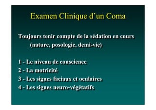 Examen Clinique d’un Coma
     Examen Clinique d’un Coma

Toujours tenir compte de la sédation en cours
Toujours tenir compte de la sédation en cours
    (nature, posologie, demi-vie)
     (nature, posologie, demi-vie)

1 -- Le niveau de conscience
1 Le niveau de conscience
2 -- La motricité
2 La motricité
3 -- Les signes faciaux et oculaires
3 Les signes faciaux et oculaires
4 -- Les signes neuro-végétatifs
4 Les signes neuro-végétatifs
 