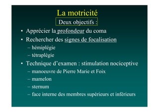 La motricité
               Deux objectifs :
• Apprécier la profondeur du coma
• Rechercher des signes de focalisation
  – hémiplégie
  – tétraplégie
• Technique d’examen : stimulation nociceptive
  –   manoeuvre de Pierre Marie et Foix
  –   mamelon
  –   sternum
  –   face interne des membres supérieurs et inférieurs
 