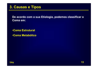 3. Causas e Tipos

 De acordo com a sua Etiologia, podemos classificar o
 Coma em:


 •Coma Estrutural
 •Coma Metabólico




TPA                                                13
 