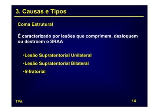 3. Causas e Tipos

Coma Estrutural

É caracterizado por lesões que comprimem, desloquem
ou destroem o SRAA


      •Lesão Supratentorial Unilateral
      •Lesão Supratentorial Bilateral
      •Infratorial




TPA                                             14
 