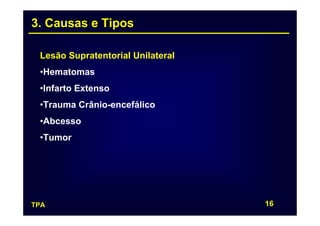 3. Causas e Tipos

 Lesão Supratentorial Unilateral
 •Hematomas
 •Infarto Extenso
 •Trauma Crânio-encefálico
 •Abcesso
 •Tumor




TPA                                16
 