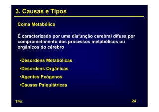 3. Causas e Tipos

Coma Metabólico

É caracterizado por uma disfunção cerebral difusa por
comprometimento dos processos metabólicos ou
orgânicos do cérebro


 •Desordens Metabólicas
 •Desordens Orgânicas
 •Agentes Exógenos
 •Causas Psiquiátricas


TPA                                                24
 