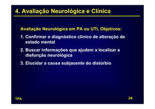 4. Avaliação Neurológica e Clínica

  Avaliação Neurológica em PA ou UTI, Objetivos:
  1. Confirmar o diagnóstico clínico de alteração de
     estado mental
  2. Buscar informações que ajudem a localizar a
     disfunção neurológica
  3. Elucidar a causa subjacente do distúrbio




TPA                                                    34
 