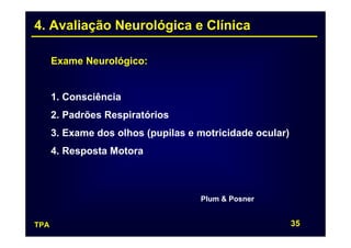 4. Avaliação Neurológica e Clínica

      Exame Neurológico:


      1. Consciência
      2. Padrões Respiratórios
      3. Exame dos olhos (pupilas e motricidade ocular)
      4. Resposta Motora



                                    Plum & Posner


TPA                                                       35
 