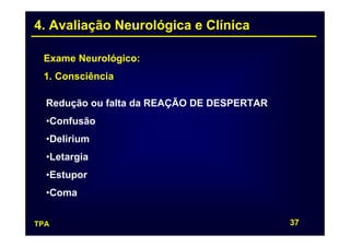 4. Avaliação Neurológica e Clínica

 Exame Neurológico:
 1. Consciência

  Redução ou falta da REAÇÃO DE DESPERTAR
  •Confusão
  •Delirium
  •Letargia
  •Estupor
  •Coma


TPA                                         37
 
