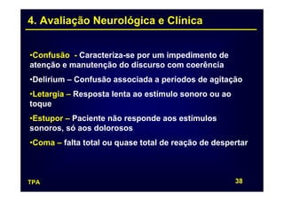 4. Avaliação Neurológica e Clínica


•Confusão - Caracteriza-se por um impedimento de
atenção e manutenção do discurso com coerência
•Delirium – Confusão associada a períodos de agitação
•Letargia – Resposta lenta ao estímulo sonoro ou ao
toque
•Estupor – Paciente não responde aos estímulos
sonoros, só aos dolorosos
•Coma – falta total ou quase total de reação de despertar



TPA                                                   38
 