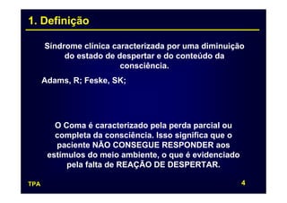1. Definição

      Síndrome clínica caracterizada por uma diminuição
           do estado de despertar e do conteúdo da
                         consciência.
      Adams, R; Feske, SK;




         O Coma é caracterizado pela perda parcial ou
         completa da consciência. Isso significa que o
         paciente NÃO CONSEGUE RESPONDER aos
       estímulos do meio ambiente, o que é evidenciado
            pela falta de REAÇÃO DE DESPERTAR.

TPA                                                      4
 