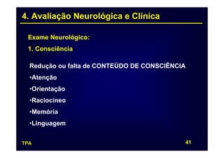 4. Avaliação Neurológica e Clínica

 Exame Neurológico:
 1. Consciência

  Redução ou falta de CONTEÚDO DE CONSCIÊNCIA
  •Atenção
  •Orientação
  •Raciocíneo
  •Memória
  •Linguagem


TPA                                         41
 