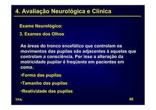 4. Avaliação Neurológica e Clínica

 Exame Neurológico:
 3. Exames dos Olhos

  As áreas do tronco encefálico que controlam os
  movimentos das pupilas são adjacentes à aquelas que
  controlam a consciência. Por isso a alteração da
  motricidade pupilar é freqüente em pacientes em
  coma.
  •Forma das pupilas
  •Tamanho das pupilas
  •Reatividade das pupilas
TPA                                              46
 