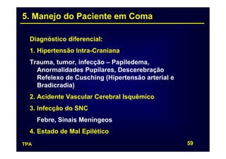 5. Manejo do Paciente em Coma

  Diagnóstico diferencial:
  1. Hipertensão Intra-Craniana
  Trauma, tumor, infecção – Papiledema,
    Anormalidades Pupilares, Descerebração
    Refelexo de Cusching (Hipertensão arterial e
    Bradicradia)
  2. Acidente Vascular Cerebral Isquêmico
  3. Infecção do SNC
      Febre, Sinais Meníngeos
  4. Estado de Mal Epilético
TPA                                                59
 