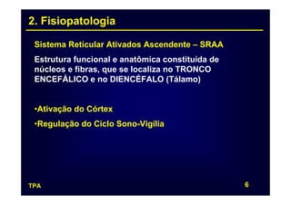 2. Fisiopatologia

 Sistema Reticular Ativados Ascendente – SRAA
 Estrutura funcional e anatômica constituída de
 núcleos e fibras, que se localiza no TRONCO
 ENCEFÁLICO e no DIENCÉFALO (Tálamo)


 •Ativação do Córtex
 •Regulação do Ciclo Sono-Vigília




TPA                                               6
 