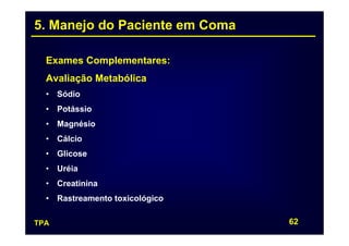 5. Manejo do Paciente em Coma

  Exames Complementares:
  Avaliação Metabólica
  • Sódio
  • Potássio
  • Magnésio
  • Cálcio
  • Glicose
  • Uréia
  • Creatinina
  • Rastreamento toxicológico

TPA                             62
 