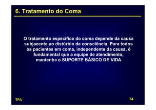 6. Tratamento do Coma



      O tratamento específico do coma depende da causa
      subjacente ao distúrbio da consciência. Para todos
       os pacientes em coma, independente da causa, é
           fundamental que a equipe de atendimento,
            mantenha o SUPORTE BÁSICO DE VIDA




TPA                                                   74
 