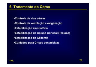 6. Tratamento do Coma


      •Controle de vias aéreas
      •Controle da ventilação e oxigenação
      •Estabilização circulatória
      •Estabilização da Coluna Cervical (Trauma)
      •Estabilização da Glicemia
      •Cuidados para Crises convulsivas




TPA                                                75
 