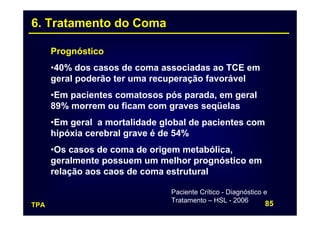 6. Tratamento do Coma

      Prognóstico
      •40% dos casos de coma associadas ao TCE em
      geral poderão ter uma recuperação favorável
      •Em pacientes comatosos pós parada, em geral
      89% morrem ou ficam com graves seqüelas
      •Em geral a mortalidade global de pacientes com
      hipóxia cerebral grave é de 54%
      •Os casos de coma de origem metabólica,
      geralmente possuem um melhor prognóstico em
      relação aos caos de coma estrutural

                                Paciente Crítico - Diagnóstico e
                                Tratamento – HSL - 2006
TPA                                                            85
 
