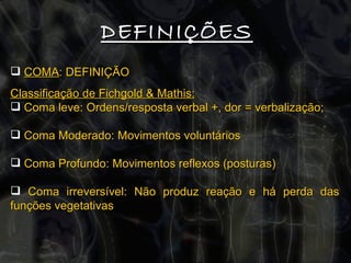 DEFINIÇÕES COMA : DEFINIÇÃO Classificação de Fichgold & Mathis: Coma leve: Ordens/resposta verbal +, dor = verbalização; Coma Moderado: Movimentos voluntários  Coma Profundo: Movimentos reflexos (posturas) Coma irreversível: Não produz reação e há perda das funções vegetativas 