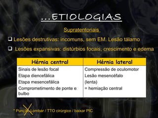 Supratentoriais  Lesões destrutivas: incomuns, sem EM. Lesão tálamo Lesões expansivas: distúrbios focais, crescimento e edema ...ETIOLOGIAS * Punção Lombar / TTO cirúrgico / baixar PIC  Compressão de oculomotor Lesão mesencéfalo (lenta) = herniação central Sinais de lesão focal Etapa diencefálica  Etapa mesencefálica Comprometimento de ponte e bulbo Hérnia lateral Hérnia central 
