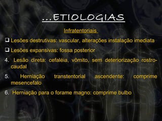 Infratentoriais  Lesões destrutivas: vascular, alterações instalação imediata Lesões expansivas: fossa posterior Lesão direta: cefaléia, vômito, sem deteriorização rostro-caudal Herniação transtentorial ascendente: comprime mesencefalo Herniação para o forame magno: comprime bulbo ...ETIOLOGIAS 